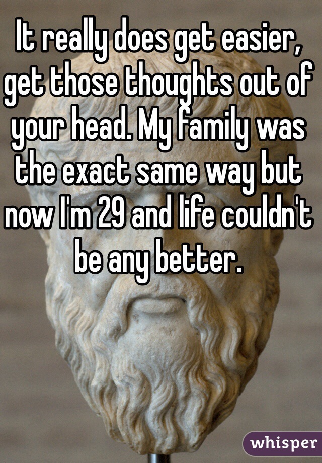 It really does get easier, get those thoughts out of your head. My family was the exact same way but now I'm 29 and life couldn't be any better.