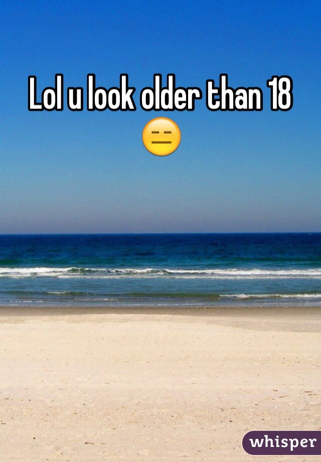 Lol u look older than 18 😑