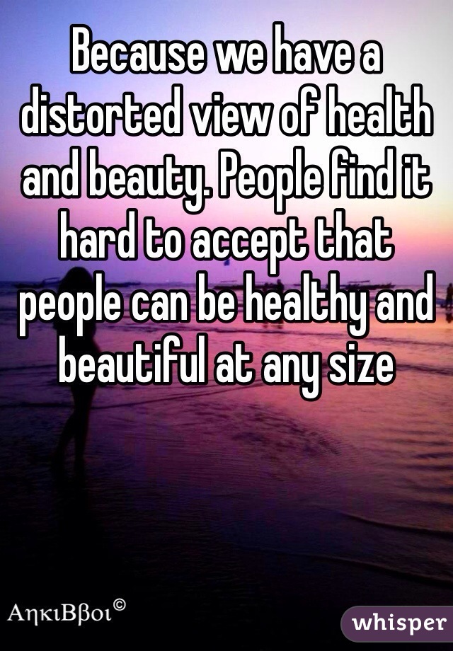 Because we have a distorted view of health and beauty. People find it hard to accept that people can be healthy and beautiful at any size