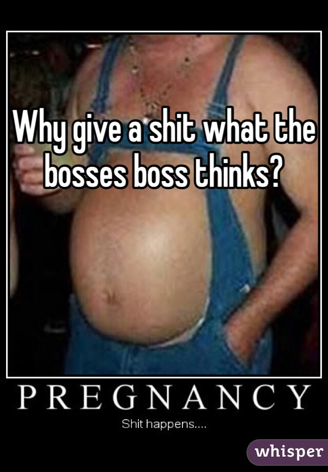 Why give a shit what the bosses boss thinks?