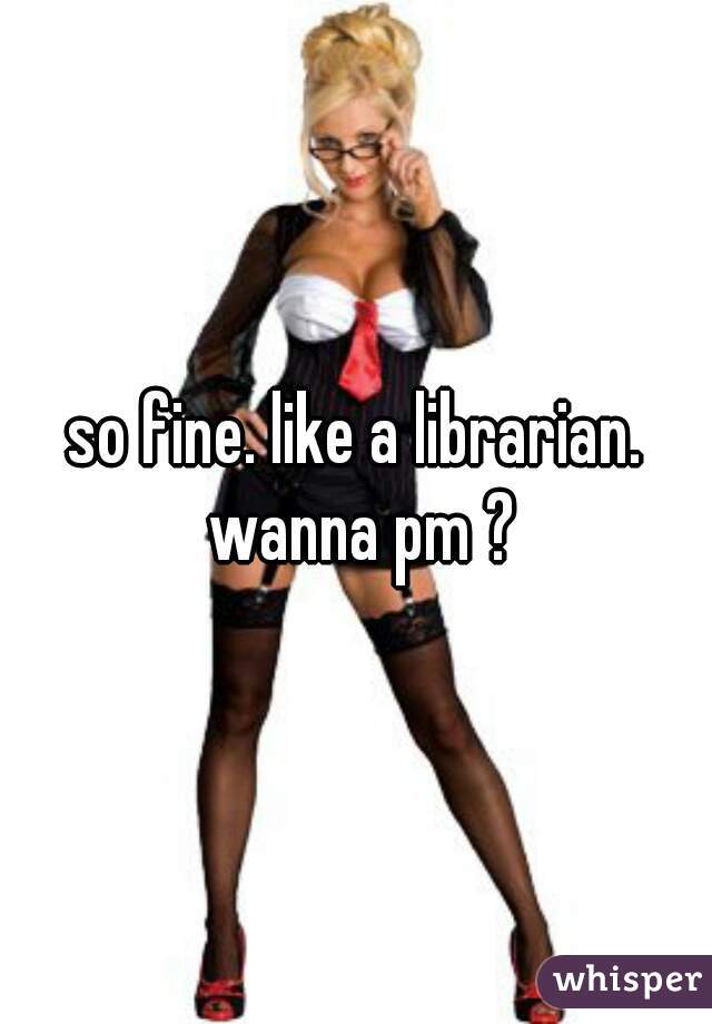 so fine. like a librarian. wanna pm ?