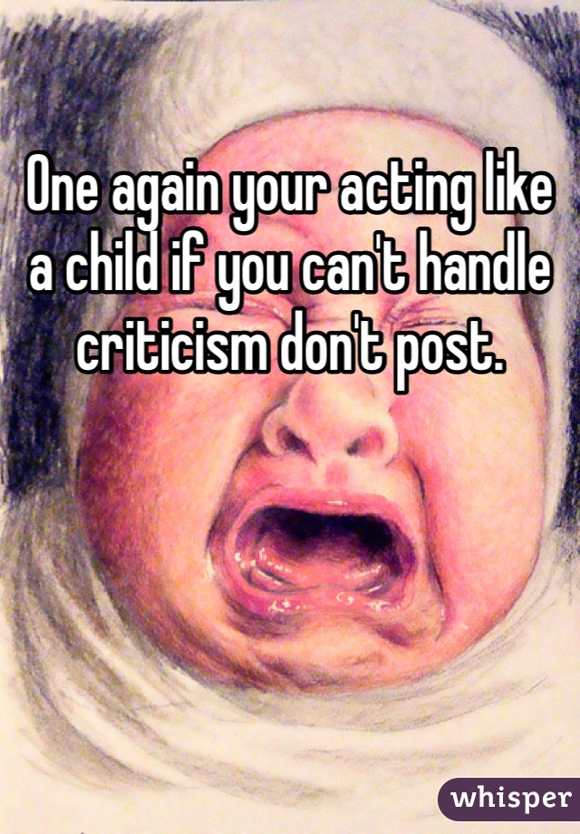 One again your acting like a child if you can't handle criticism don't post. 