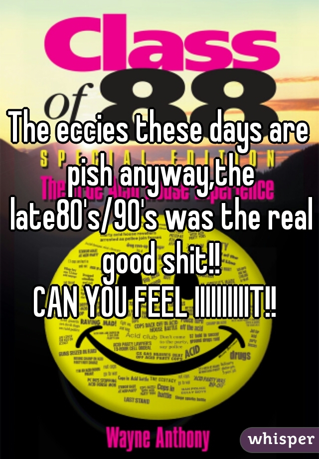 The eccies these days are pish anyway,the late80's/90's was the real good shit!!
CAN YOU FEEL IIIIIIIIIIT!! 