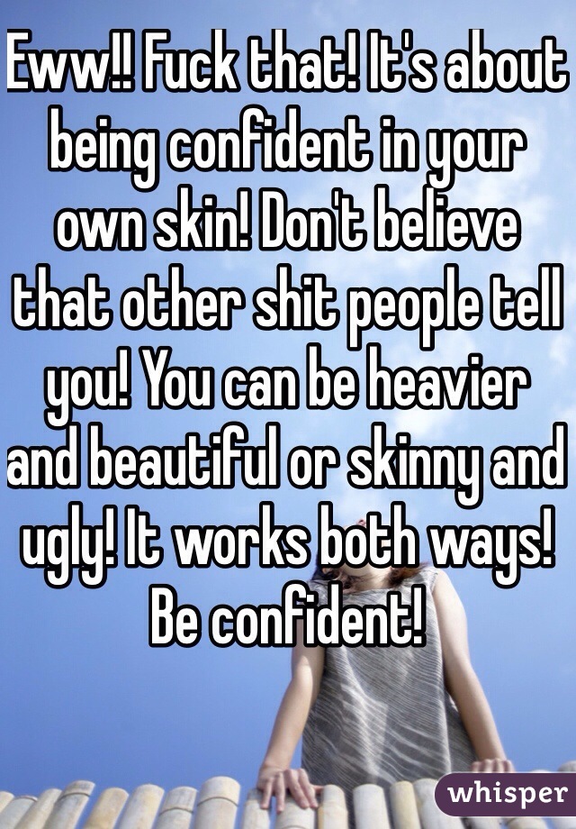 Eww!! Fuck that! It's about being confident in your own skin! Don't believe that other shit people tell you! You can be heavier and beautiful or skinny and ugly! It works both ways! Be confident! 