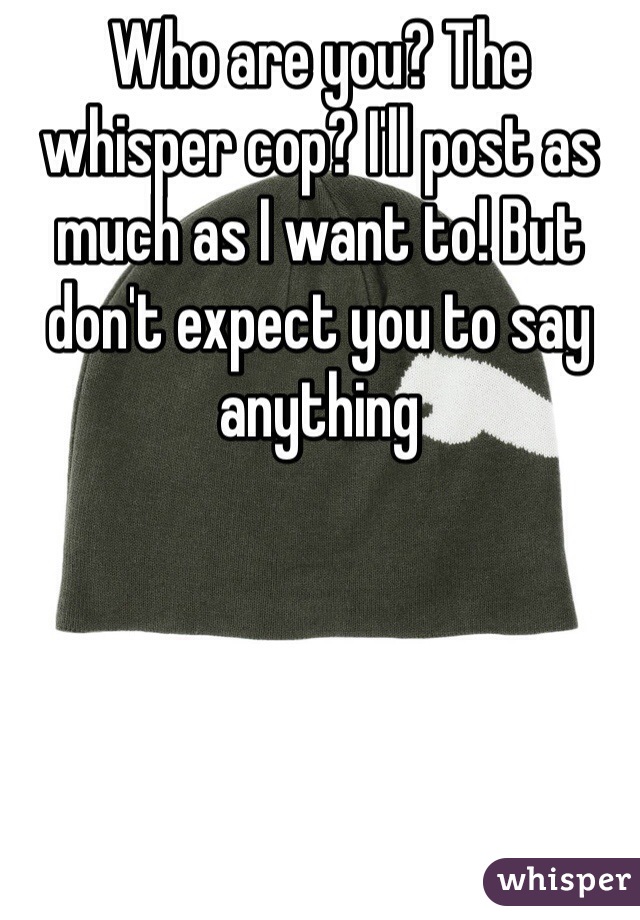 Who are you? The whisper cop? I'll post as much as I want to! But don't expect you to say anything