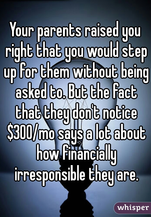Your parents raised you right that you would step up for them without being asked to. But the fact that they don't notice $300/mo says a lot about how financially irresponsible they are.
