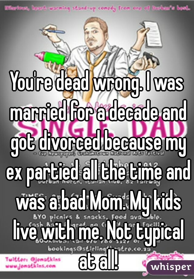 You're dead wrong. I was married for a decade and got divorced because my ex partied all the time and was a bad Mom. My kids live with me. Not typical at all!