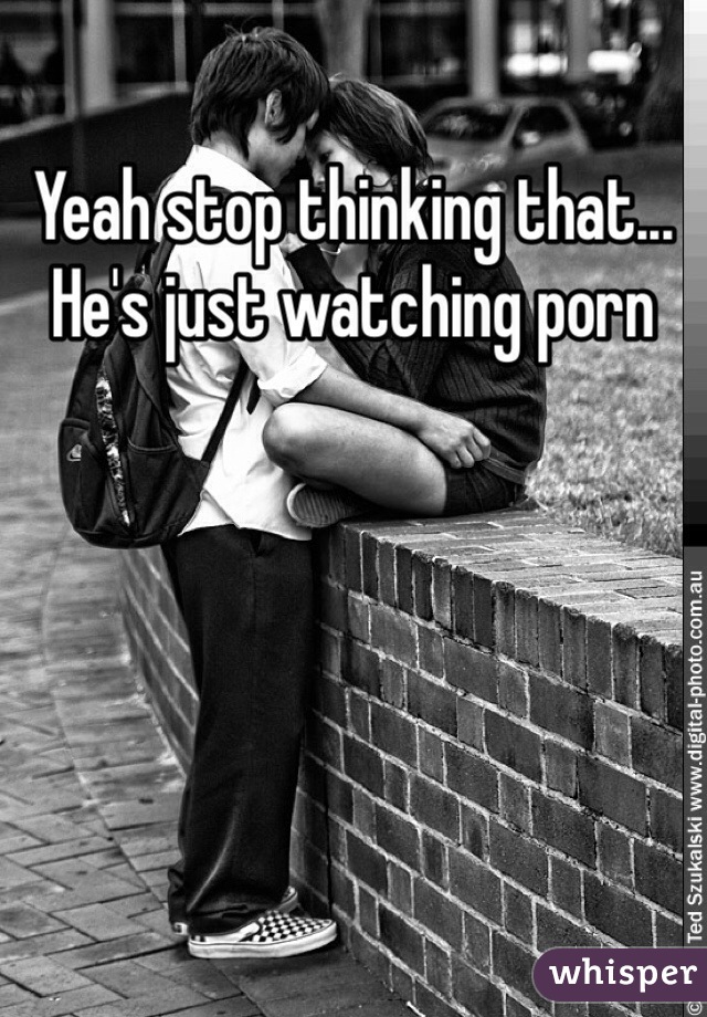 Yeah stop thinking that... He's just watching porn 