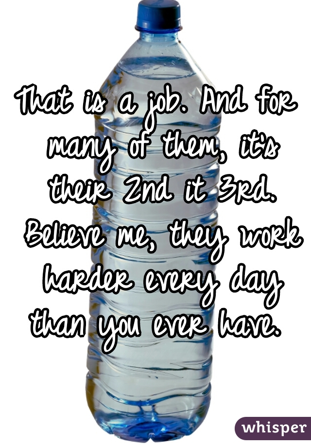 That is a job. And for many of them, it's their 2nd it 3rd. Believe me, they work harder every day than you ever have. 