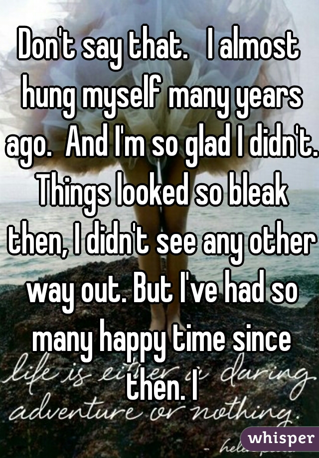 Don't say that.   I almost hung myself many years ago.  And I'm so glad I didn't. Things looked so bleak then, I didn't see any other way out. But I've had so many happy time since then. I
