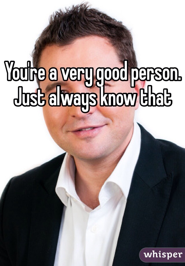 You're a very good person. Just always know that