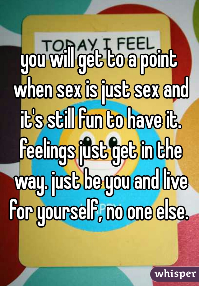 you will get to a point when sex is just sex and it's still fun to have it. feelings just get in the way. just be you and live for yourself, no one else. 