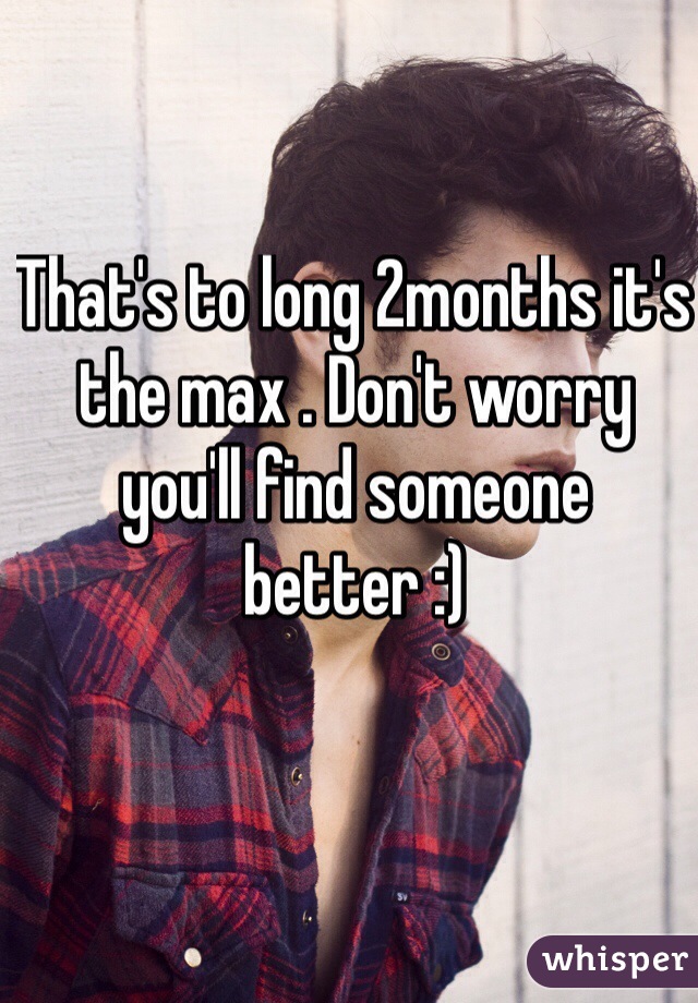 That's to long 2months it's the max . Don't worry you'll find someone better :) 