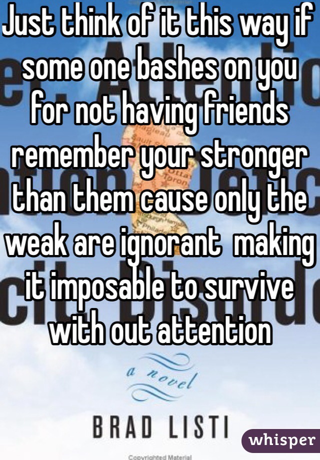 Just think of it this way if some one bashes on you for not having friends remember your stronger than them cause only the weak are ignorant  making it imposable to survive with out attention