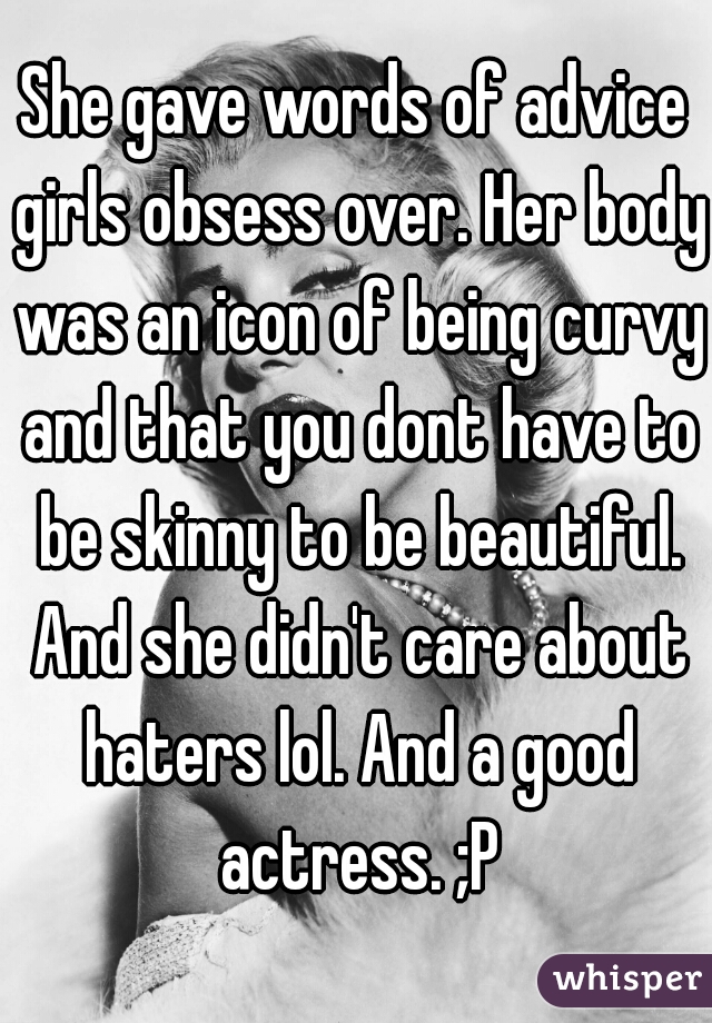 She gave words of advice girls obsess over. Her body was an icon of being curvy and that you dont have to be skinny to be beautiful. And she didn't care about haters lol. And a good actress. ;P