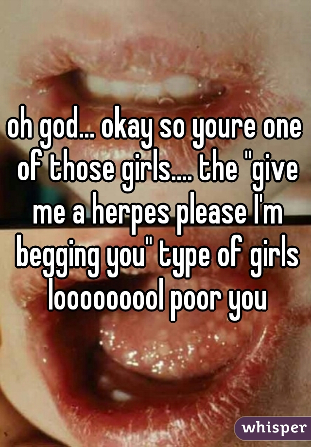 oh god... okay so youre one of those girls.... the "give me a herpes please I'm begging you" type of girls looooooool poor you