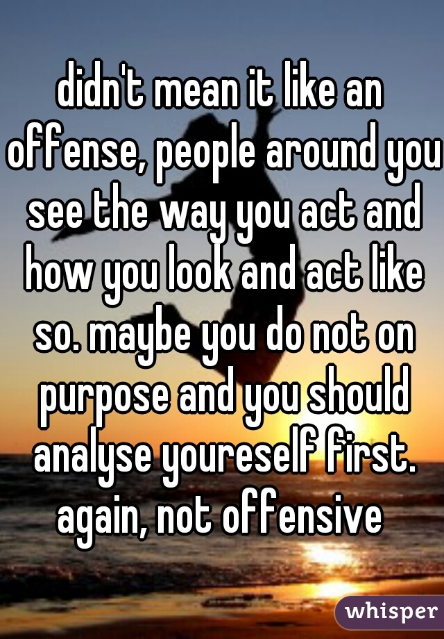 didn't mean it like an offense, people around you see the way you act and how you look and act like so. maybe you do not on purpose and you should analyse youreself first. again, not offensive 