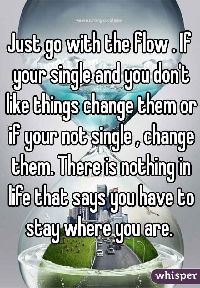 Just go with the flow . If your single and you don't like things change them or if your not single , change them. There is nothing in life that says you have to stay where you are. 