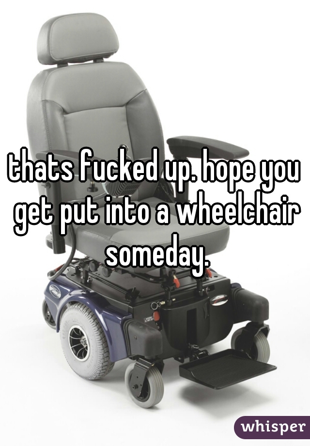 thats fucked up. hope you get put into a wheelchair someday.