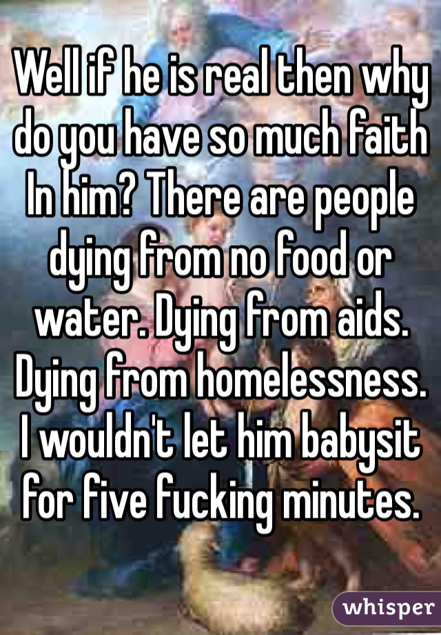 Well if he is real then why do you have so much faith In him? There are people dying from no food or water. Dying from aids. Dying from homelessness. 
I wouldn't let him babysit for five fucking minutes. 