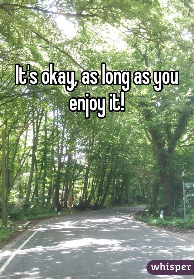 It's okay, as long as you enjoy it!