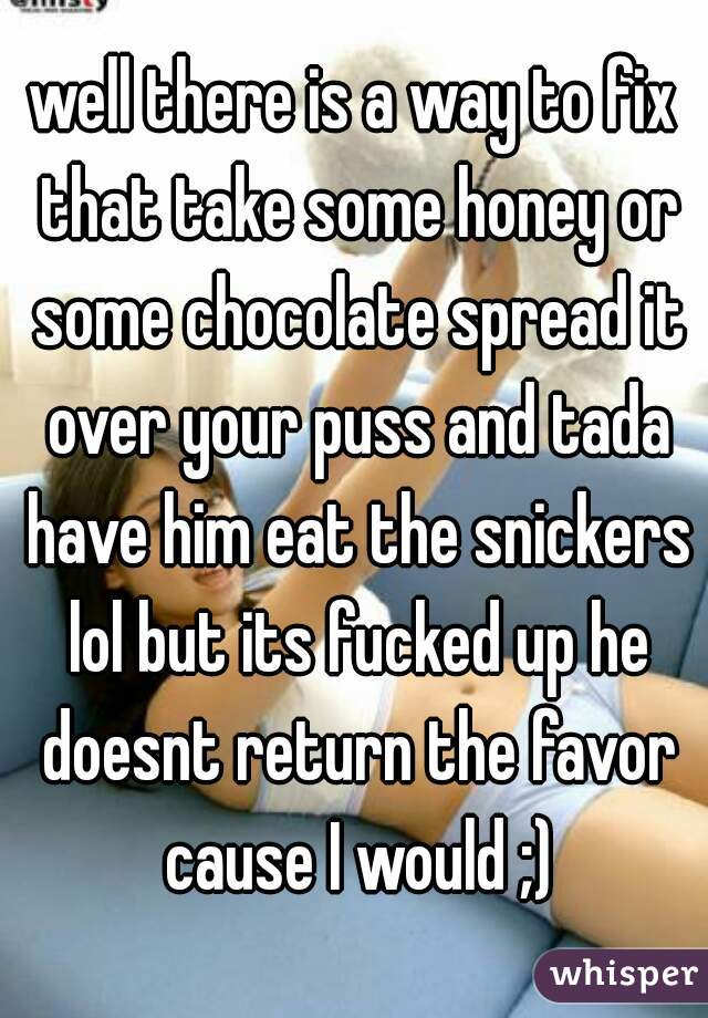 well there is a way to fix that take some honey or some chocolate spread it over your puss and tada have him eat the snickers lol but its fucked up he doesnt return the favor cause I would ;)