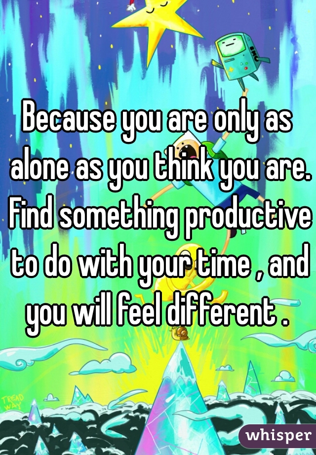Because you are only as alone as you think you are. Find something productive to do with your time , and you will feel different . 