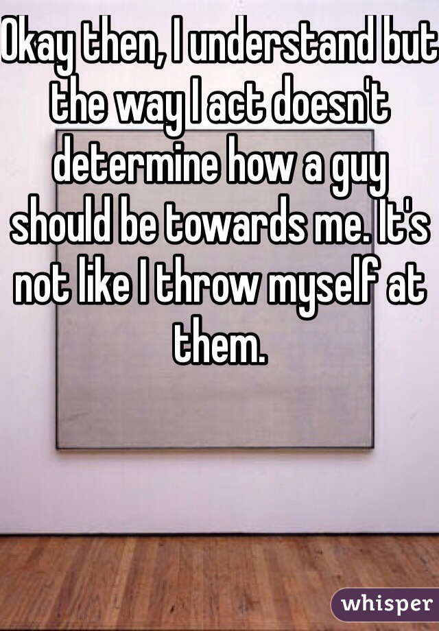 Okay then, I understand but the way I act doesn't determine how a guy should be towards me. It's not like I throw myself at them. 