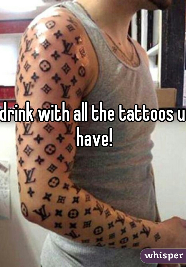 drink with all the tattoos u have!
