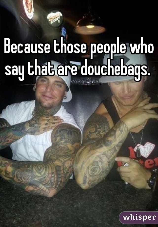 Because those people who say that are douchebags. 