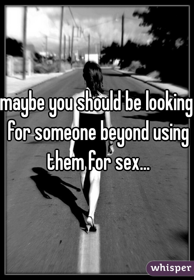 maybe you should be looking for someone beyond using them for sex...