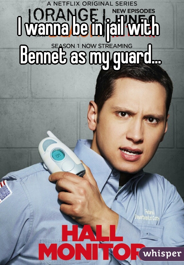 I wanna be in jail with Bennet as my guard...