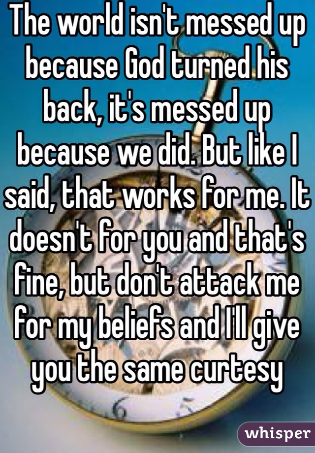 The world isn't messed up because God turned his back, it's messed up because we did. But like I said, that works for me. It doesn't for you and that's fine, but don't attack me for my beliefs and I'll give you the same curtesy 