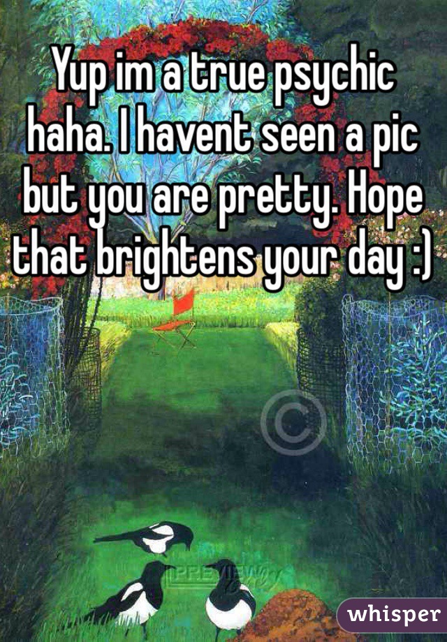 Yup im a true psychic haha. I havent seen a pic but you are pretty. Hope that brightens your day :)