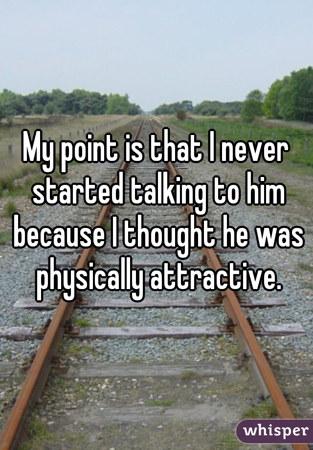 My point is that I never started talking to him because I thought he was physically attractive.