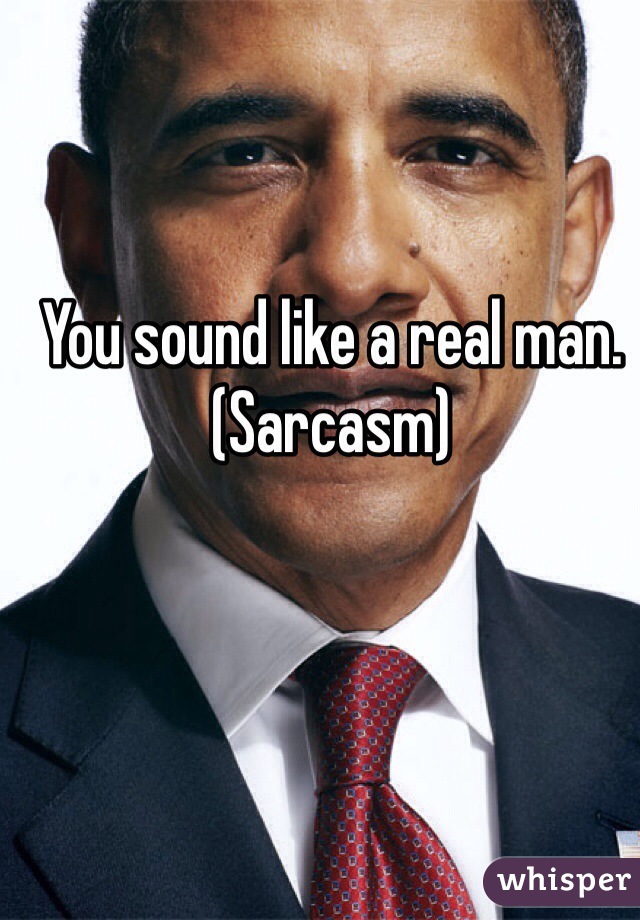 You sound like a real man. (Sarcasm)