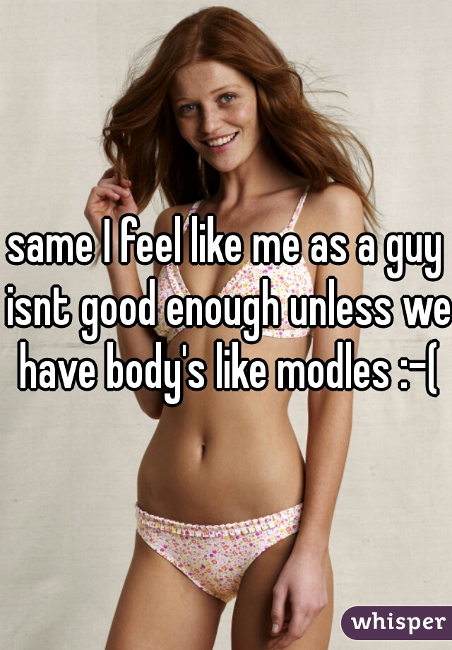 same I feel like me as a guy isnt good enough unless we have body's like modles :-(