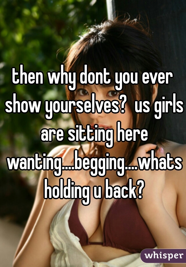 then why dont you ever show yourselves?  us girls are sitting here wanting....begging....whats holding u back?
