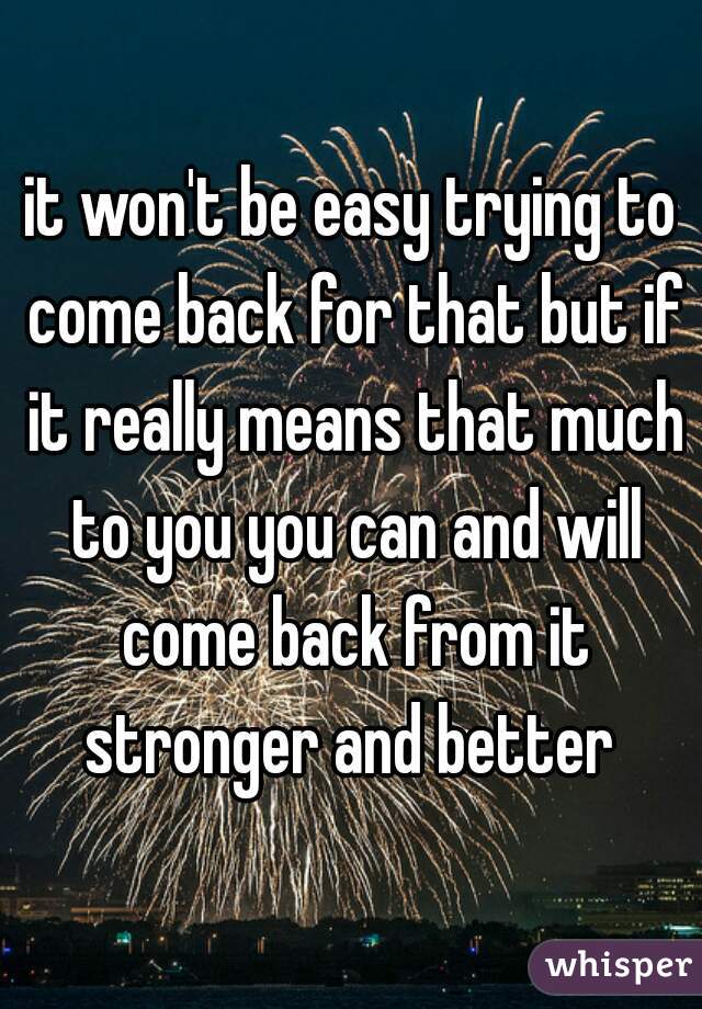 it won't be easy trying to come back for that but if it really means that much to you you can and will come back from it stronger and better 