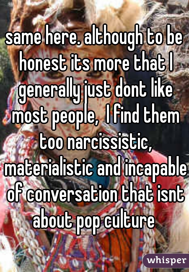 same here. although to be honest its more that I generally just dont like most people,  I find them too narcissistic, materialistic and incapable of conversation that isnt about pop culture 