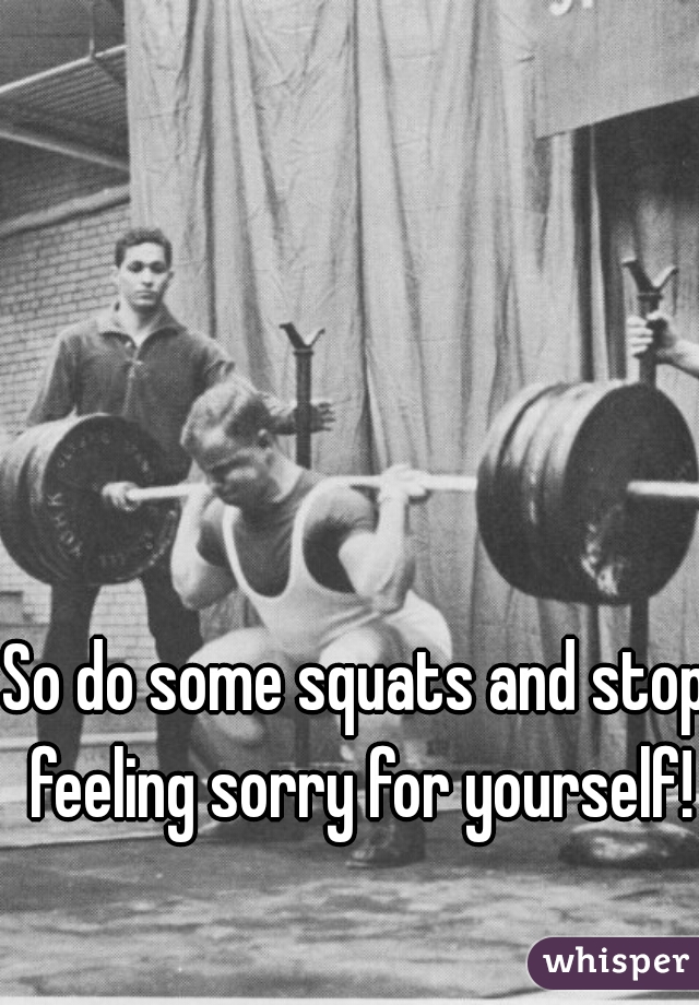 So do some squats and stop feeling sorry for yourself!