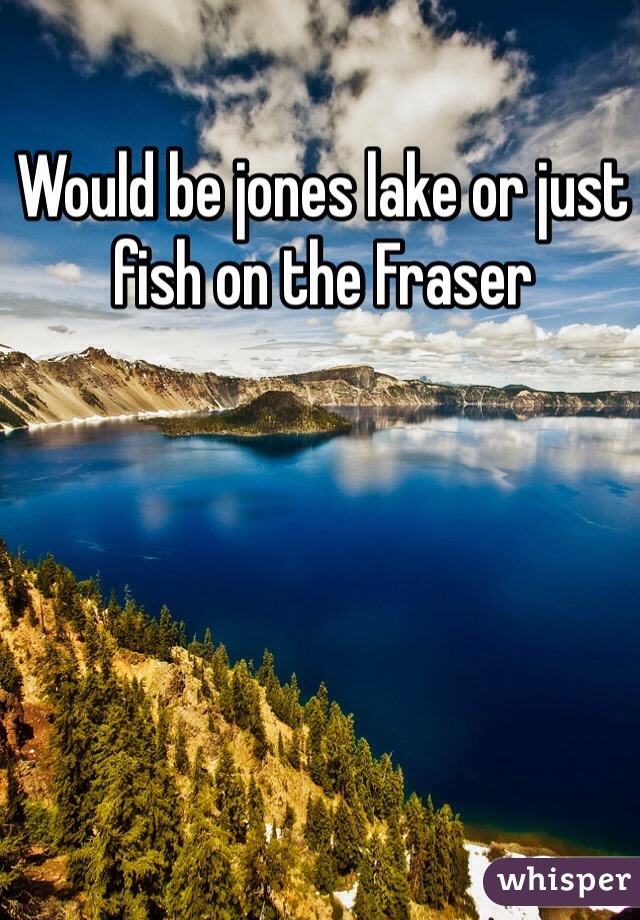 Would be jones lake or just fish on the Fraser 