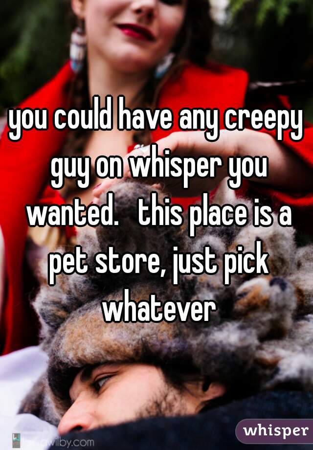 you could have any creepy guy on whisper you wanted.   this place is a pet store, just pick whatever