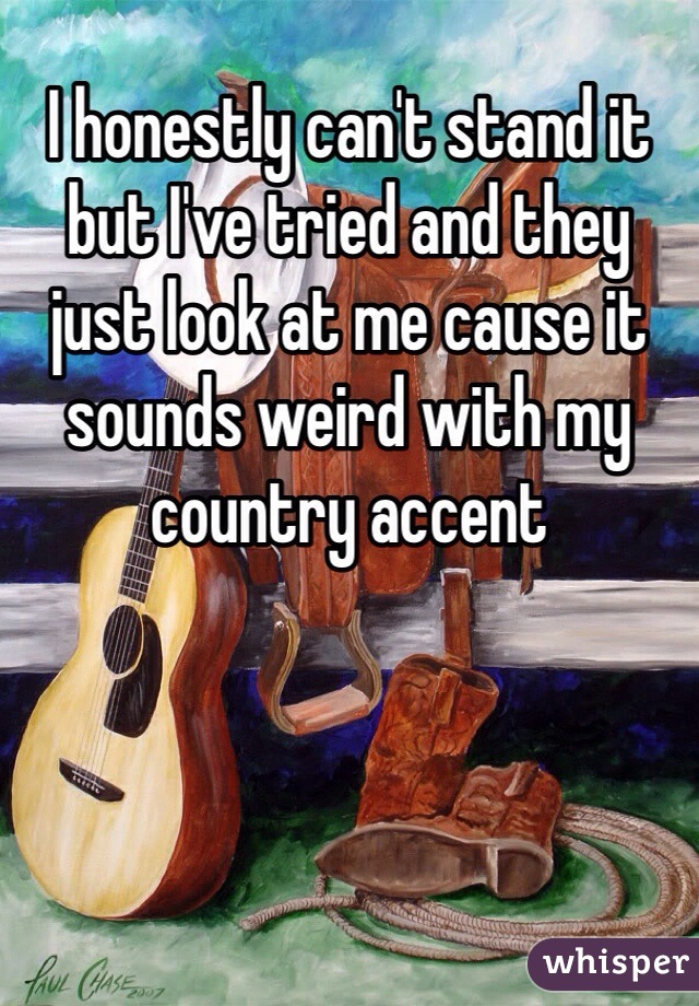 I honestly can't stand it but I've tried and they just look at me cause it sounds weird with my country accent