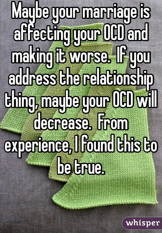 Maybe your marriage is affecting your OCD and making it worse.  If you address the relationship thing, maybe your OCD will decrease.  From experience, I found this to be true.