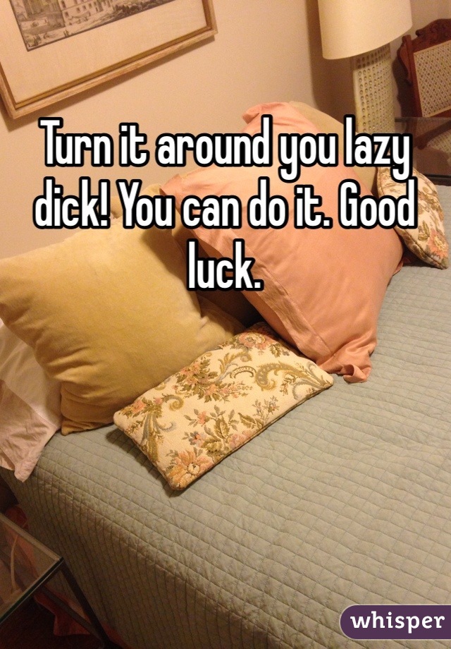 Turn it around you lazy dick! You can do it. Good luck.