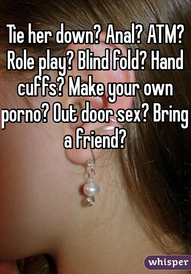 Tie her down? Anal? ATM? Role play? Blind fold? Hand cuffs? Make your own porno? Out door sex? Bring a friend? 