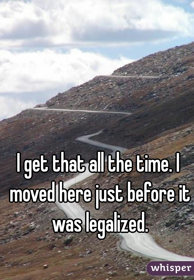 I get that all the time. I moved here just before it was legalized.