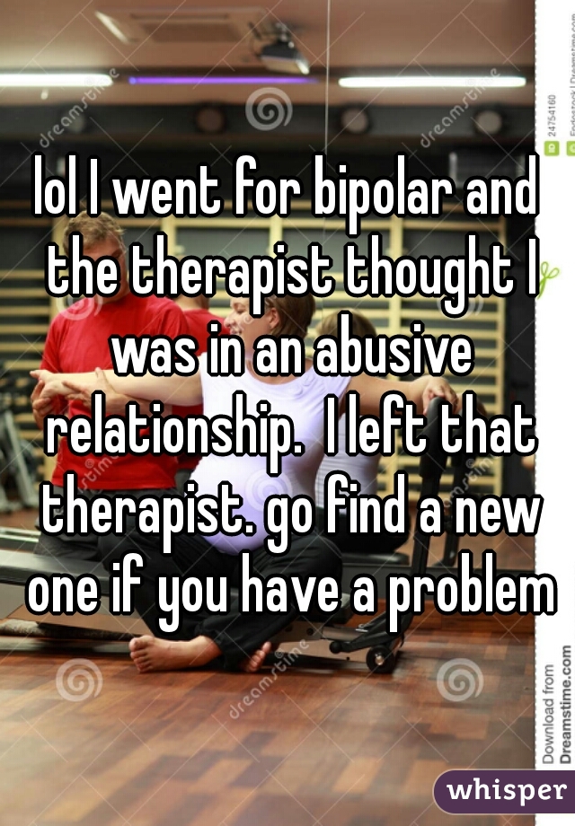 lol I went for bipolar and the therapist thought I was in an abusive relationship.  I left that therapist. go find a new one if you have a problem