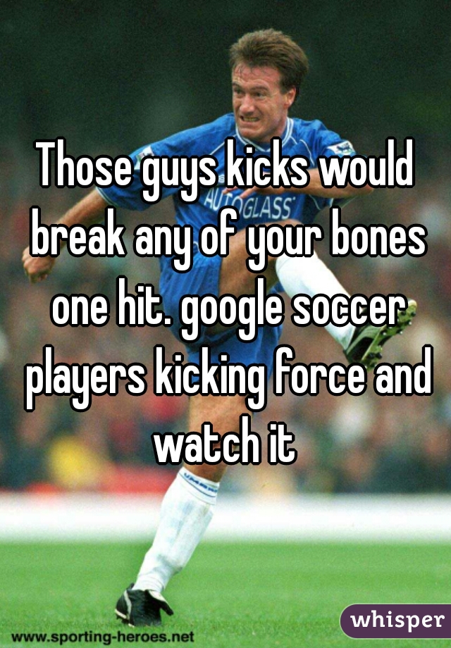 Those guys kicks would break any of your bones one hit. google soccer players kicking force and watch it 